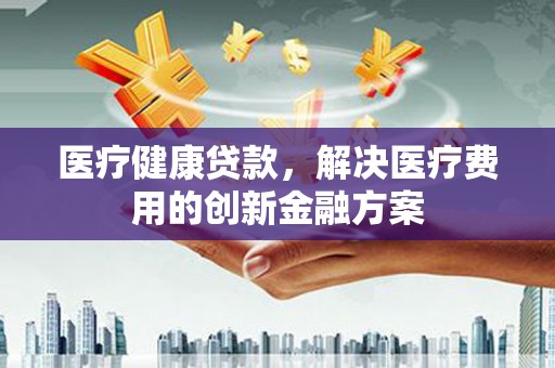 怀安医疗健康贷款，解决医疗费用的创新金融方案
