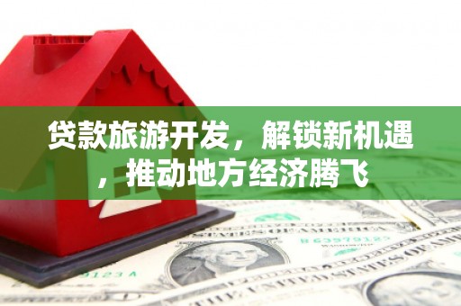 开鲁贷款旅游开发，解锁新机遇，推动地方经济腾飞